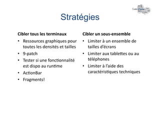 Stratégies	
  
Cibler	
  tous	
  les	
  terminaux	
                Cibler	
  un	
  sous-­‐ensemble	
  
•  Ressources	
  graphiques	
  pour	
               •  Limiter	
  à	
  un	
  ensemble	
  de	
  
   toutes	
  les	
  densités	
  et	
  tailles	
        tailles	
  d’écrans	
  
•  9-­‐patch	
                                      •  Limiter	
  aux	
  tableles	
  ou	
  au	
  
•  Tester	
  si	
  une	
  fonc+onnalité	
              téléphones	
  
   est	
  dispo	
  au	
  run+me	
                   •  Limiter	
  à	
  l’aide	
  des	
  
•  Ac+onBar	
                                          caractéris+ques	
  techniques	
  
•  Fragments!	
  
 