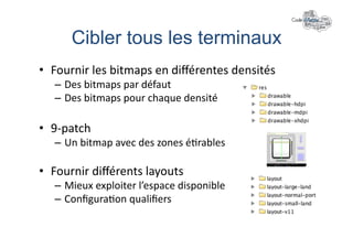 Cibler tous les terminaux	
  
•  Fournir	
  les	
  bitmaps	
  en	
  diﬀérentes	
  densités	
  
    –  Des	
  bitmaps	
  par	
  défaut	
  
    –  Des	
  bitmaps	
  pour	
  chaque	
  densité	
  

•  9-­‐patch	
  
    –  Un	
  bitmap	
  avec	
  des	
  zones	
  é+rables	
  

•  Fournir	
  diﬀérents	
  layouts	
  
    –  Mieux	
  exploiter	
  l’espace	
  disponible	
  
    –  Conﬁgura+on	
  qualiﬁers	
  
 