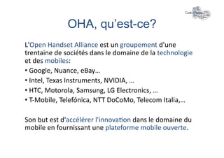 OHA, qu’est-ce?	
  
L'Open	
  Handset	
  Alliance	
  est	
  un	
  groupement	
  d'une	
  
trentaine	
  de	
  sociétés	
  dans	
  le	
  domaine	
  de	
  la	
  technologie	
  
et	
  des	
  mobiles:	
  
• 	
  Google,	
  Nuance,	
  eBay…	
  
• 	
  Intel,	
  Texas	
  Instruments,	
  NVIDIA,	
  …	
  
• 	
  HTC,	
  Motorola,	
  Samsung,	
  LG	
  Electronics,	
  …	
  
• 	
  T-­‐Mobile,	
  Telefónica,	
  NTT	
  DoCoMo,	
  Telecom	
  Italia,…	
  

Son	
  but	
  est	
  d'accélérer	
  l'innova+on	
  dans	
  le	
  domaine	
  du	
  
mobile	
  en	
  fournissant	
  une	
  plateforme	
  mobile	
  ouverte.	
  
 