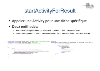 startActivityForResult	
  
•  Appeler	
  une	
  Ac+vity	
  pour	
  une	
  tâche	
  spéciﬁque	
  
•  Deux	
  méthodes:	
  
   –  startActivityForResult (Intent intent, int requestCode)
   –  onActivityResult (int requestCode, int resultCode, Intent data)
 