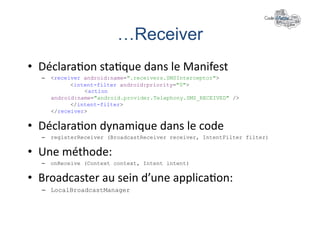 …Receiver	
  
•  Déclara+on	
  sta+que	
  dans	
  le	
  Manifest	
  
   –  <receiver android:name=".receivers.SMSInterceptor">
            <intent-filter android:priority="0">
                <action
      android:name="android.provider.Telephony.SMS_RECEIVED" />
            </intent-filter>
      </receiver>


•  Déclara+on	
  dynamique	
  dans	
  le	
  code	
  
   –  registerReceiver (BroadcastReceiver receiver, IntentFilter filter)


•  Une	
  méthode:	
  
   –  onReceive (Context context, Intent intent)


•  Broadcaster	
  au	
  sein	
  d’une	
  applica+on:	
  
   –  LocalBroadcastManager
 