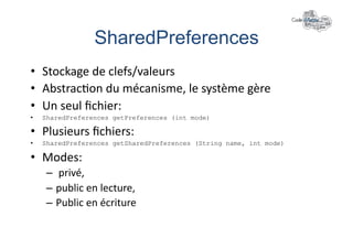 SharedPreferences	
  
•  Stockage	
  de	
  clefs/valeurs	
  
•  Abstrac+on	
  du	
  mécanisme,	
  le	
  système	
  gère	
  
•  Un	
  seul	
  ﬁchier:	
  
•    SharedPreferences getPreferences (int mode)

•  Plusieurs	
  ﬁchiers:	
  
•    SharedPreferences getSharedPreferences (String name, int mode)

•  Modes:	
  
     –  	
  privé,	
  
     –  public	
  en	
  lecture,	
  
     –  Public	
  en	
  écriture	
  
 