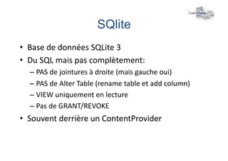 SQlite	
  
•  Base	
  de	
  données	
  SQLite	
  3	
  
•  Du	
  SQL	
  mais	
  pas	
  complètement:	
  
   –  PAS	
  de	
  jointures	
  à	
  droite	
  (mais	
  gauche	
  oui)	
  
   –  PAS	
  de	
  Alter	
  Table	
  (rename	
  table	
  et	
  add	
  column)	
  
   –  VIEW	
  uniquement	
  en	
  lecture	
  
   –  Pas	
  de	
  GRANT/REVOKE	
  
•  Souvent	
  derrière	
  un	
  ContentProvider	
  
 