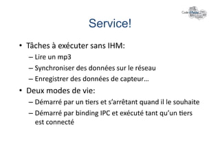 Service!	
  
•  Tâches	
  à	
  exécuter	
  sans	
  IHM:	
  
    –  Lire	
  un	
  mp3	
  
    –  Synchroniser	
  des	
  données	
  sur	
  le	
  réseau	
  
    –  Enregistrer	
  des	
  données	
  de	
  capteur…	
  
•  Deux	
  modes	
  de	
  vie:	
  
    –  Démarré	
  par	
  un	
  +ers	
  et	
  s’arrêtant	
  quand	
  il	
  le	
  souhaite	
  
    –  Démarré	
  par	
  binding	
  IPC	
  et	
  exécuté	
  tant	
  qu’un	
  +ers	
  
       est	
  connecté	
  
 