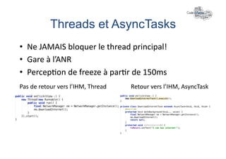 Threads et AsyncTasks	
  
•  Ne	
  JAMAIS	
  bloquer	
  le	
  thread	
  principal!	
  
•  Gare	
  à	
  l’ANR	
  
•  Percep+on	
  de	
  freeze	
  à	
  par+r	
  de	
  150ms	
  
Pas	
  de	
  retour	
  vers	
  l’IHM,	
  Thread	
     Retour	
  vers	
  l’IHM,	
  AsyncTask	
  
 