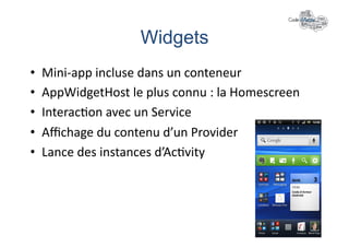 Widgets	
  
•    Mini-­‐app	
  incluse	
  dans	
  un	
  conteneur	
  
•    AppWidgetHost	
  le	
  plus	
  connu	
  :	
  la	
  Homescreen	
  
•    Interac+on	
  avec	
  un	
  Service	
  
•    Aﬃchage	
  du	
  contenu	
  d’un	
  Provider	
  
•    Lance	
  des	
  instances	
  d’Ac+vity	
  
 