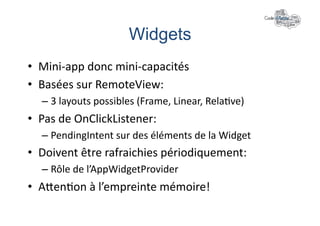 Widgets	
  
•  Mini-­‐app	
  donc	
  mini-­‐capacités	
  
•  Basées	
  sur	
  RemoteView:	
  
   –  3	
  layouts	
  possibles	
  (Frame,	
  Linear,	
  Rela+ve)	
  
•  Pas	
  de	
  OnClickListener:	
  
   –  PendingIntent	
  sur	
  des	
  éléments	
  de	
  la	
  Widget	
  
•  Doivent	
  être	
  rafraichies	
  périodiquement:	
  
   –  Rôle	
  de	
  l’AppWidgetProvider	
  
•  Alen+on	
  à	
  l’empreinte	
  mémoire!	
  
 