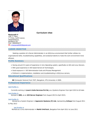 Curriculum vitae
Manjunath V
#96, 1st
Main,
1st
Cross, Jyothi Layout,
Talaghattapura,
Bengaluru-62
Mob: 9886806677
: vmanjunath003@gmail.com
CAREER OBJECTIVE
Seeking a position of a Server Administrator in an AIX/Linux environment that further utilizes my
organizational skills, troubleshooting capabilities, and analytical talents to make the work environment more
efficient.
Profile Summary
• Having around 5.5 years of experience in Unix Operating system, specifically on AIX and Linux Servers.
• With good experience in AIX based Servers & Technologies.
• Good exposure in AIX Administration tools and Process Management
• Proficient in implementation, installation and troubleshooting in AIX/Linux servers.
Educational Qualifications
BE [Computer Science] from YDIT, Bangalore, VTU University in 2009.
Professional Experience
Job Profile 1:
Currently working in Lowe’s India Services Pvt ltd, as a Systems Engineer from April 2015 to till date
Job Profile 2:
Worked in IBM, as an AIX Server Engineer from August 2013 to April 2015.
Job Profile 3:
Worked as a System Engineer in Appnomic Systems (P) Ltd, representing Infosys from August 2011
to May 2013
Job Profile 4:
Worked as a Linux Administrator in Mahiti InfoTech, Bangalore from April 2011 to June 2011
 