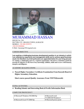 MUHAMMAD HASSAN
HOUSE No. 250
SECTOR-13/C, ORANGI TOWN, KARACHI
MOBILE: +92-308-2559572
+92-312-9288466
E-Mail : hassanqa1981@gmail.com
CAREER OBJECTIVE
I am seeking a challenging business development position in an industry in which
I am utilizing my experience and management skills and to achieve good business
result. So therefore my brief particulars are appended below for your king perusal.
To seeking a challenging post in a reputed organization. Devoted to contribute positively
towards its objective to the best of my knowledge, abilities, skills and to serve with honesty,
integrity and diligence.
ACADEMIC QUALIFICATIONS
♦ Passed Higher Secondary Certificate Examination From Karachi Board of
Higher Secondary Education.
Short course passed Quality Assurance From TMTTI(Karachi)
EXTRA ACTIVITIES
♦ Reading Islamic and Interesting Book &Textile Information Book
COMPUTER PROFICIENCY
♦ Microsoft Windows 98/2000/Xp ♦ Microsoft word
97/2000/XP/Windows7
♦ Microsoft Excel 97/2000/Xp ♦ Microsoft power point
 