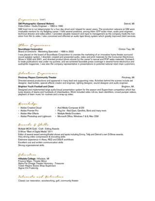 Education
Hillsdale College, Hillsdale, MI
Finance Major, Theater Minor
Alpha Psi Omega Theater Honorary - Treasurer
Tower Players Scene Shop Supervisor
Sigma Chi Fraternity
Multiple MCAI Gold - Craft - Editing Awards
D-Show “Best of Digital Media” 2011
Editor of several award winning/finalist shows and spots including Emmy, Telly and Detroit’s own D-Show awards.
Very strong video compression & encoding skills
Extensive experience in Alexa, RED and DSLR workﬂows
Excellent oral and written communication skills
Strong organizational skills
Adobe Creative Cloud
Adobe Premier Pro
Adobe After Effects
Adobe Photoshop and Lightroom
GM Photographic (General Motors) Detroit, MI
Video Editor / Audio Engineer ~ 1983 to 1990
GM hired me to run teleprompter for a four day shoot and I stayed for seven years. The production veterans at GM were
invaluable mentors for my ﬂedgling career. I held several positions, among them: EFP audio mixer, audio post engineer,
technical director and video editor. I provided valuable research and input to management as the company made the tran-
sition from ﬁlm to video. I also conceived and effected an audio tape library system which greatly improved client services.
Experience (cont’)
Knowledge
Awards & Skills
Soundbase Corporation Clinton Twp, MI
Board of Directors - Marketing Specialist ~ 1999 to 2002
I was placed on the board of Soundbase Corporation to oversee the marketing of an innovative home theater surround
sound speaker system. I directed, created and presented audio, video and print materials for the Consumer Electronics
Show in 2000 and 2001, and directed product photo shoots for the owner’s manual and POP sales materials. Outreach
to trade publications was under my purview, and we achieved favorable press coverage in several home electronics and
audiophile magazines. I was also the company representative in presentations to potential national retail chain customers.
Other Experience
Avid Media Composer & DS
Plug Ins - Red Giant, GenArts, Boris and many more
Multiple Media Encoders
Microsoft Office, Windows 7 & 8, Mac OSX
Pinckney Players Community Theater Pinckney, MI
Directed several productions and appeared in many lead and supporting roles. Activities behind the scenes include set
designer, lead builder, special effects creator and engineer, lighting designer, sound designer and audio engineer.
Brighton Youth Football and Cheer Brighton, MI.
Designed and implemented large audio/visual presentation system for the season end Supercheer competition which fea-
tures dozens of teams and hundreds of cheerleaders. Work included video roll-ins, team identiﬁers, crowd pumper videos,
playback of team music for routines and a wrap-up video.
Volunteer Experience
Interests and Activities
Classic car restoration, woodworking, golf, community theater
 