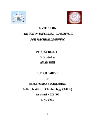 1
A STUDY ON
THE USE OF DIFFERENT CLASSIFIERS
FOR MACHINE LEARNING
PROJECT REPORT
Submitted by
AMAN SONI
B.TECH PART-II
in
ELECTRONICS ENGINEERING
Indian Institute of Technology (B.H.U.)
Varanasi – 221005
JUNE 2016
 