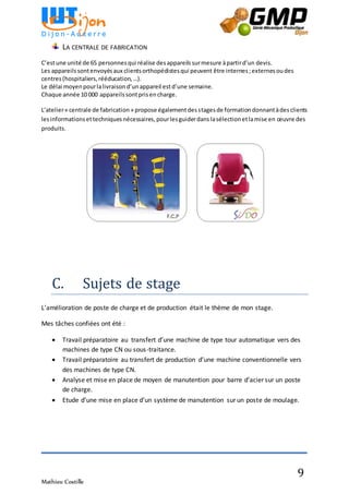 Mathieu Costille
9
LA CENTRALE DE FABRICATION
C’estune unité de 65 personnesqui réalise desappareilssurmesure àpartird’un devis.
Les appareilssontenvoyésaux clientsorthopédistesqui peuvent être internes;externesoudes
centres(hospitaliers,rééducation,…).
Le délai moyenpourlalivraisond’unappareil estd’une semaine.
Chaque année 10 000 appareilssontprisencharge.
L’atelier« centrale de fabrication» propose égalementdesstagesde formationdonnantàdesclients
lesinformationsettechniquesnécessaires,pourlesguiderdanslasélectionetlamise en œuvre des
produits.
C. Sujets de stage
L’amélioration de poste de charge et de production était le thème de mon stage.
Mes tâches confiées ont été :
 Travail préparatoire au transfert d’une machine de type tour automatique vers des
machines de type CN ou sous-traitance.
 Travail préparatoire au transfert de production d’une machine conventionnelle vers
des machines de type CN.
 Analyse et mise en place de moyen de manutention pour barre d’acier sur un poste
de charge.
 Etude d’une mise en place d’un système de manutention sur un poste de moulage.
 