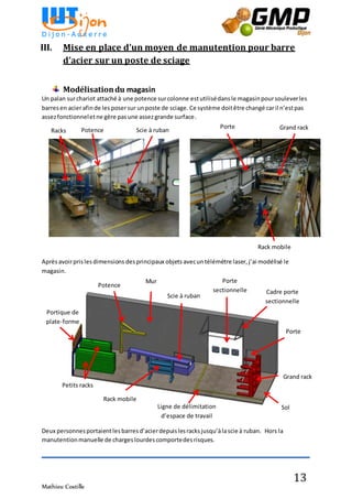 Mathieu Costille
13
III. Mise en place d’un moyen de manutention pour barre
d’acier sur un poste de sciage
Modélisationdu magasin
Un palan surchariot attaché à une potence surcolonne estutilisédansle magasin poursouleverles
barresen acierafinde les posersur unposte de sciage. Ce système doitêtre changé car il n’estpas
assezfonctionneletne gère pasune assezgrande surface.
Aprèsavoirprislesdimensions desprincipaux objets avecuntélémètre laser, j’ai modélisé le
magasin.
Deux personnesportaientlesbarresd’acierdepuislesracksjusqu’àlascie à ruban. Hors la
manutentionmanuelle de chargeslourdescomportedesrisques.
Potence Scie à rubanRacks Grand rackPorte
Rack mobile
Portique de
plate-forme
Potence
Mur
Scie à ruban
Porte
sectionnelle Cadre porte
sectionnelle
Porte
Grand rack
Ligne de délimitation
d’espace de travail
Rack mobile
Sol
Petits racks
 