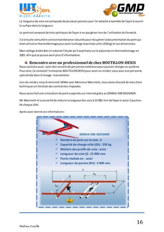 Mathieu Costille
16
La longueurde voie estcomposée de plusieurspoutresque l’onattache ensemble de façonàcouvrir
la surface dansla longueur.
Le pontestcomposé de trois portiques de façonà ne pasgênerlorsde l’utilisationduFenwick.
J’ai ensuite consultéle servicemaintenance-sécurité pourrécupérerladocumentation dupontqui
étaitutilisé enthermoformagepouravoirlacharge maximale utile (250kg) et sesdimensions.
Mon collège André Bonm’adonné l’étude qu’il avaitfaite surle palonnierenthermoformage en
2001 afinque je puisse avoirplusd’informations.
Rencontre avec un professionnel de chez BOUTILLON-DEXIS
Nousvoulions aussi avoirdesconseils de personnesextérieurspourpouvoirchangerce système.
Pourcela j’ai contacté l’entreprise BOUTILLONDEXIS pouravoirunrendez-vousavecune personne
spécialisée dansle levage- manutention.
Lors du rendez-vousle mercredi 18Mai avecMonsieurManinetti, nousavonsdiscuté de meschoix
techniquesenfonctiondescontraintes imposées.
Nousavonsfaitune simulation de pontsuspendu surinternetgrâce auDEMAG KBKDESIGNER.
Mr Maninetti m’aconseilléde réduire lalongueurdesvoix à15 000 mm de façonà avoir3 poutres
de chaque côté.
Aprèsavoirdonné cesinformations :
 Nombre de pont sur la voix : 3
 Capacité de charge utile (Gh) : 250 kg
 Matière des profils de voie : acier
 Longueur de voie (I) : 15 000 mm
 Ponts réalisés en : acier
 Longueur de poutre (Iht) : 3 400 mm
 