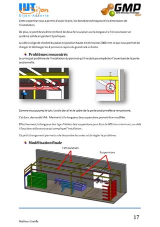 Mathieu Costille
17
Cette expertise nousapermisd’avoirle prix,lesdonnéestechniquesetlesdimensions de
l’installation.
De plus,le pontdevraêtre renforcé de deux ferssuiveurs surlalongueursi l’onveut avoirun
système solideengardant 3 portiques.
La côte à siège de crochetdu palanenpositionhaute estd’environ 2000 mm ce qui nouspermetde
charger etdéchargerles4 premiersrayonsdugrand rack à droite.
Problèmes rencontrés
Le principal problème de l’installation dupontestqu’il ne doitpasempêcherl’ouverture de laporte
sectionnelle.
Comme vouspouvezle voir,lavoix de rail etle cadre de la porte sectionnelle se rencontrent.
J’ai donc demandé àMr. Maninetti si lalongueurdessuspensionspouvaitêtre modifiée.
Effectivement,lalongueurdes tigesfiletées dessuspensions peutêtre de 600 mm maximum,au-delà
il faut desraidisseursce qui complique l'installation.
Ce petitchangement permettrade descendre lesvoies etde réglerle problème.
Modélisationfinale
Fers suiveurs
Suspensions
 