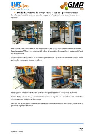 Mathieu Costille
22
Etude du système de levage installé sur une presse carbone
Un palan estdéjàutilisé surune presse.Je vaispouvoirm’inspirerde celui-ci pourtrouverune
solution.
Le palonnieraété faitsurmesure par l’entreprise RADOLEVAGE.Il estcomposé de deux crochets
fixesespacésde 550 mm.Les moulesont lamême largeuretont despoignées ce qui permetd’avoir
un seul palonnier.
J’ai assisté à lasortie dumoule etau démoulage de lapièce.Lapartie supérieureestsoulevée parle
palangrâce à deux poignées sursescôtés.
Le levage doitêtre bien effectué àla verticale de façonà séparerlesdeux partiesdumoule.
Cescrochetspermettentde pouvoirfaire une rotationde lapartie supérieuredumoule.L’opérateur
applique ensuite un agentde démoulage.
J’ai noté que le seul problème de cette installationestque lamanette de contrôle esttropproche du
palonnieretgène l’utilisateur.
 