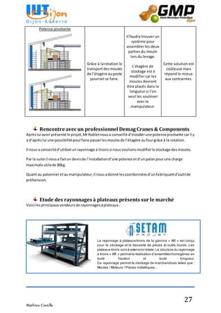 Mathieu Costille
27
Rencontre avec un professionnel Demag Cranes & Components
Aprèslui avoirprésenté le projet,MrRobletnousa conseillé d’installerune potencepivotante caril y
a d’aprèslui une possibilitépourfaire passerlesmoulesde l’étagère aufourgrâce à la rotation.
Il nous a conseilléd’utiliserunrayonnage à tiroirssi nousvoulionsmodifierle stockage desmoules.
Par la suite il nousa faitun devisde l’installationd’une potence etd’unpalanpourune charge
maximale utilede 80kg.
Quant au palonnieretaumanipulateur,il nousadonné lescoordonnéesd’unfabriquantd’outilde
préhension.
Etude des rayonnages à plateaux présents sur le marché
Voici lesprincipaux vendeursde rayonnagesàplateaux :
Potence pivotante
Grâce à larotation le
transportdesmoules
de l’étagère auposte
pourrait se faire.
Il faudra trouver un
système pour
assemblerles deux
parties du moule
lors du levage.
L’étagère de
stockage est à
modifier car les
moules devront
être placés dans la
longueur si l’on
veut les soulever
avec le
manipulateur.
Cette solution est
coûteuse mais
répond le mieux
aux contraintes.
Le rayonnage à plateaux-tiroirs de la gamme « AR » est conçu
pour le stockage et la desserte de pièces et outils lourds. Les
plateaux-tiroirs sontà extension totale. La structure du rayonnage
à tiroirs « AR » permetla réalisation d’ensembles homogènes en
toute hauteur et toute longueur.
Ce rayonnage permet le stockage de marchandises telles que :
Moules / Moteurs / Pièces métalliques...
 