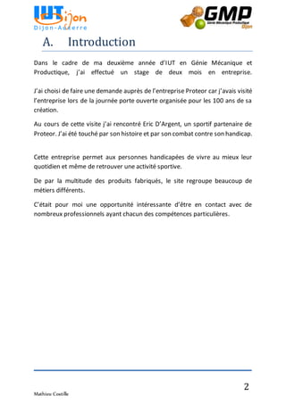 Mathieu Costille
2
A. Introduction
Dans le cadre de ma deuxième année d’IUT en Génie Mécanique et
Productique, j’ai effectué un stage de deux mois en entreprise.
J’ai choisi de faire une demande auprès de l’entreprise Proteor car j’avais visité
l’entreprise lors de la journée porte ouverte organisée pour les 100 ans de sa
création.
Au cours de cette visite j’ai rencontré Eric D’Argent, un sportif partenaire de
Proteor. J’ai été touché par son histoire et par son combat contre son handicap.
Cette entreprise permet aux personnes handicapées de vivre au mieux leur
quotidien et même de retrouver une activité sportive.
De par la multitude des produits fabriqués, le site regroupe beaucoup de
métiers différents.
C’était pour moi une opportunité intéressante d’être en contact avec de
nombreux professionnels ayant chacun des compétences particulières.
 