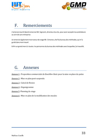 Mathieu Costille
33
F. Remerciements
J’aimerais toutd’abord remercierMr.Signoret,directeurdusite,pouravoiraccepté macandidature
au seinde son entreprise.
Je remercie également montuteurde stage Mr. Simonet,chef dubureaudesméthodes,qui m’a
guidé dansmontravail.
Enfinungrand merci à toutes lespersonnesdubureaudesméthodesaveclesquellesj’ai travaillé.
G. Annexes
Annexe 1 : Proposition commerciale de Boutillon-Dexis pour la mise en place du palan
Annexe 2 : Mise en plan pont suspendu
Annexe 3 : Calcul de flexion
Annexe 4 : Organigramme
Annexe 5: Planning du stage
Annexe 6 : Mise en plan de la modification des moules
 