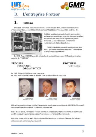 Mathieu Costille
3
B. L’entreprise Proteor
1. Historique
Dès1913, enFrance, troisartisanscréentà Seurre enCôte d’Or,un atelierde fabrication
d’élémentsenboispouvantêtre utilisésparlesorthopédistess’intéressantàla prothèse des
membresinférieurs.
En 1916, LesétablissementsCLARKErachètentcet
atelieretenrationalisentlaproductionpourfaire face
aux besoinsdesamputésde lapremière guerre
mondiale.Lasociété estalorssurnommée
régionalement« LaJambe de bois».
En 1923, cesétablissementssontreprisparLéon
MARX qui donne sonnom à la société :‘’Société des
EtablissementsLéonMARX’’.
En 1943, RogerPIERRON prendla tête de l’entreprise etlui donne en1949 sa dénomination
actuelle de ‘’PROTEOR’’.
PROGRES PROTHESE
TECHNIQUE ORTHESE
ORGANISATION
En 1969, GilbertPIERRON succède àsonpère.
En 1992, sonfilsMichel PIERRON devientàsontour Présidentde PROTEOR.
Fidèle àsa vocationinitiale :rendre àla personne handicapée sonautonomie,PROTEORaffirme aufil
desans sa force industrielleetsaprésence commerciale.
Riche de son passé,l’entreprise s’inscritcomme unpôle de compétenceshumainesettechniques
dontle niveaud’expérience estaujourd’huireconnuenFrance etdansle monde.
PROTEOR estcertifié ISO9001 dansson ensemble,ce qui note savolonté d’évoluerdesmétiers
artisanaux versunmonde plusindustriel.
 