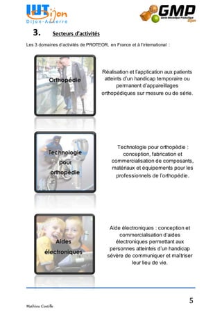Mathieu Costille
5
Technologie pour orthopédie :
conception, fabrication et
commercialisation de composants,
matériaux et équipements pour les
professionnels de l’orthopédie.
Aide électroniques : conception et
commercialisation d’aides
électroniques permettant aux
personnes atteintes d’un handicap
sévère de communiquer et maîtriser
leur lieu de vie.
3. Secteurs d’activités
Les 3 domaines d’activités de PROTEOR, en France et à l’international :
Réalisation et l’application aux patients
atteints d’un handicap temporaire ou
permanent d’appareillages
orthopédiques sur mesure ou de série.
 