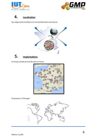 Mathieu Costille
6
4. Localisation
Son siège social estàDijonet le site de fabrication està Seurre.
5. Implantations
Ce réseaucompte plusde 50 sitesenFrance.
Et plusieurs à l’étranger :
 