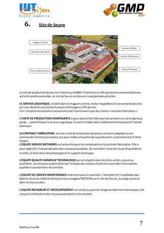 Mathieu Costille
7
6. Site de Seurre
Le site de productionde Seurre s’étendsur6500m² d’ateliersoù145 personnesexercentdiverses
activitésprofessionnelles.Le site de Seurre se diviseenseptgrandesactivités:
LE SERVICE LOGISTIQUE,installé dansle magasincentral,traite l’expéditiond’unecentainede colis
par jour destinésaux clientsfrançaisetétrangers(+5% paran).
Il en réceptionneautantenprovenance desfournisseursque desclients« centrale fabrication».
L’UNITE DE PRODUCTIONCOMPOSANTS a pourobjectif de fabriquerdesproduitsensérie (genoux,
pieds,…) planifiésparle service Logistique.Ilssontinstallésdansle bâtimentmécaniqueetl’atelier
plastique.
LA CENTRALE FABRICATION, estune unité de productionde piècesunitairesadaptéesàune
commande client(succursales),qui sous-traite une partie de saproduction.Lasemaine estle délai
moyen.
L’EQUIPE SERVICE METHODES est présente pourlescomposantsetlacentrale fabrication.Elle a
pour objectifsl’industrialisationdesnouveaux produits,de maintenirl’outil de travail disponibleet
enétat,la réalisationde prototypesetle supporttechnique.
L’EQUIPE QUALITE HANDICAP TECHNOLOGIE qui estrépartie danslestroisunités,assure au
quotidien,lesmissionsqualitéallantde l’analyse desretoursclientsàla saisie desinformations
qualité etaux donnéesde contrôle.
L’EQUIPE DU SERVICE MAINTENANCE intervientpourle maintien,l’entretienetl’installationdes
bâtimentsetdumatériel de touteslesenseignesPROTEORsurle site de Seurre,ausiège social et
dans lesSuccursales.
L’EQUIPE RECHERCHE ET DEVELOPPEMENT est située aupremierétage dubâtimentmécanique,elle
conçoitla réalisationdesnouveauxproduitsenlestestant.
 