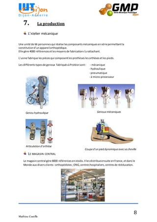 Mathieu Costille
8
7. La production
L’Atelier mécanique
Une unité de 66 personnesqui réalise lescomposantsmécaniquesensériepermettantla
constitutiond’unappareilorthopédique.
Elle gère 4000 référencesetlesmoyensde fabrications’yrattachant.
L’usine fabrique les piècesqui composentles prothèses lesorthèses etlespieds.
Les différentstypesde genoux fabriquésàProtéorsont : - mécanique
- hydraulique
- pneumatique
- à micro-processeur
LE MAGASIN CENTRAL
Le magasincentral gère 8000 référencesenstocks.Il lesdistribueensuite enFrance,etdansle
Monde aux diversclients :orthopédistes;ONG,centreshospitaliers,centresde rééducation.
Articulation d’orthèse
Couped’un pied dynamiqueavecsa cheville
Genoux mécaniquesGenou hydraulique
 
