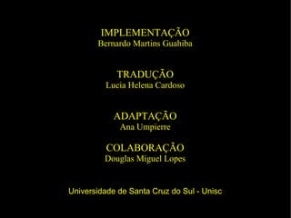 IMPLEMENTAÇÃO Bernardo Martins Guahiba TRADUÇÃO Lucia Helena Cardoso ADAPTAÇÃO Ana Umpierre COLABORAÇÃO Douglas Miguel Lopes Universidade de Santa Cruz do Sul - Unisc 