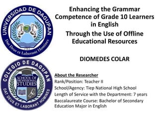 Enhancing the Grammar
Competence of Grade 10 Learners
in English
Through the Use of Offline
Educational Resources
DIOMEDES COLAR
About the Researcher
Rank/Position: Teacher II
School/Agency: Tiep National High School
Length of Service with the Department: 7 years
Baccalaureate Course: Bachelor of Secondary
Education Major in English
 