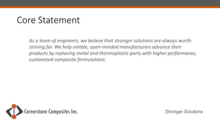 Stronger Solutions
As a team of engineers, we believe that stronger solutions are always worth
striving for. We help nimble, open-minded manufacturers advance their
products by replacing metal and thermoplastic parts with higher performance,
customized composite formulations.
Core Statement
 