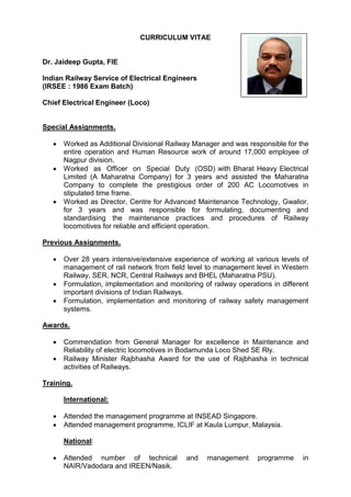 CURRICULUM VITAE
Dr. Jaideep Gupta, FIE
Indian Railway Service of Electrical Engineers
(IRSEE : 1986 Exam Batch)
Chief Electrical Engineer (Loco)
Special Assignments.
 Worked as Additional Divisional Railway Manager and was responsible for the
entire operation and Human Resource work of around 17,000 employee of
Nagpur division.
 Worked as Officer on Special Duty (OSD) with Bharat Heavy Electrical
Limited (A Maharatna Company) for 3 years and assisted the Maharatna
Company to complete the prestigious order of 200 AC Locomotives in
stipulated time frame.
 Worked as Director, Centre for Advanced Maintenance Technology, Gwalior,
for 3 years and was responsible for formulating, documenting and
standardising the maintenance practices and procedures of Railway
locomotives for reliable and efficient operation.
Previous Assignments.
 Over 28 years intensive/extensive experience of working at various levels of
management of rail network from field level to management level in Western
Railway, SER, NCR, Central Railways and BHEL (Maharatna PSU).
 Formulation, implementation and monitoring of railway operations in different
important divisions of Indian Railways.
 Formulation, implementation and monitoring of railway safety management
systems.
Awards.
 Commendation from General Manager for excellence in Maintenance and
Reliability of electric locomotives in Bodamunda Loco Shed SE Rly.
 Railway Minister Rajbhasha Award for the use of Rajbhasha in technical
activities of Railways.
Training.
International:
 Attended the management programme at INSEAD Singapore.
 Attended management programme, ICLIF at Kaula Lumpur, Malaysia.
National:
 Attended number of technical and management programme in
NAIR/Vadodara and IREEN/Nasik.
 