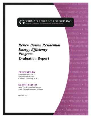 G O O D M A N R E S E A R C H G R O U P , I N C . A u g u s t 2 0 0 3 1
Renew Boston Residential
Energy Efficiency
Program
Evaluation Report
PREPARED BY
Pamela Stazesky, Ph.D.
Markeisha Grant, B.A.
Colleen F. Manning, M.A.
SUBMITTED TO
Amy Vavak, Associate Director
Mass Energy Consumers Alliance
October 2012
 