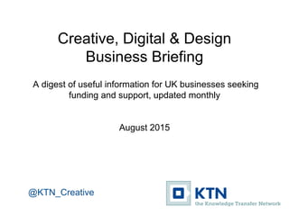 Creative, Digital & Design
Business Briefing
A digest of useful information for UK businesses seeking
funding and support, updated monthly
August 2015
@KTN_Creative
 