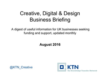 Creative, Digital & Design
Business Briefing
A digest of useful information for UK businesses seeking
funding and support, updated monthly
August 2016
@KTN_Creative
 