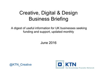 Creative, Digital & Design
Business Briefing
A digest of useful information for UK businesses seeking
funding and support, updated monthly
June 2016
@KTN_Creative
 