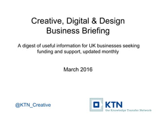Creative, Digital & Design
Business Briefing
A digest of useful information for UK businesses seeking
funding and support, updated monthly
March / April 2016
@KTN_Creative
 
