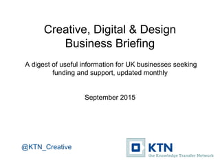 Creative, Digital & Design
Business Briefing
A digest of useful information for UK businesses seeking
funding and support, updated monthly
September 2015
@KTN_Creative
 