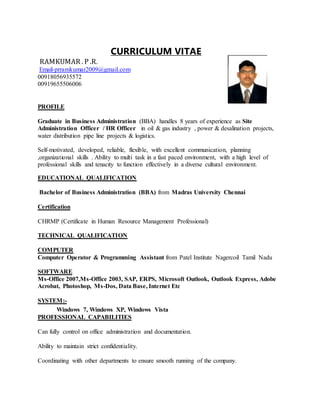 CURRICULUM VITAE
RAMKUMAR . P .R.
Email-prramkumar2009@gmail.com
00918056935572
00919655506006
PROFILE
Graduate in Business Administration (BBA) handles 8 years of experience as Site
Administration Officer / HR Officer in oil & gas industry , power & desalination projects,
water distribution pipe line projects & logistics.
Self-motivated, developed, reliable, flexible, with excellent communication, planning
,organizational skills . Ability to multi task in a fast paced environment, with a high level of
professional skills and tenacity to function effectively in a diverse cultural environment.
EDUCATIONAL QUALIFICATION
Bachelor of Business Administration (BBA) from Madras University Chennai
Certification
CHRMP (Certificate in Human Resource Management Professional)
TECHNICAL QUALIFICATION
COMPUTER
Computer Operator & Programming Assistant from Patel Institute Nagercoil Tamil Nadu
SOFTWARE
Ms-Office 2007,Ms-Office 2003, SAP, ERPS, Microsoft Outlook, Outlook Express, Adobe
Acrobat, Photoshop, Ms-Dos, Data Base, Internet Etc
SYSTEM:-
Windows 7, Windows XP, Windows Vista
PROFESSIONAL CAPABILITIES
Can fully control on office administration and documentation.
Ability to maintain strict confidentiality.
Coordinating with other departments to ensure smooth running of the company.
 