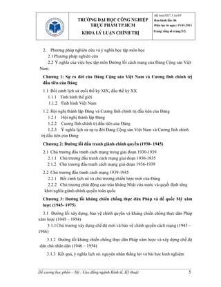 Mã hoá:HS/7.5.1a/ĐT
                      TRƯỜNG ĐẠI HỌC CÔNG NGHIỆP               Ban hành lần: 06
                          THỰC PHẨM TP.HCM                     Hiệu lực từ ngày: 15-01-2011
                                                              Trang/ tổng số trang:5/2
                        KHOA LÝ LUẬN CHÍNH TRỊ


 2. Phương pháp nghiên cứu và ý nghĩa học tập môn học
   2.1 Phương pháp nghiên cứu
   2.2 Ý nghĩa của việc học tập môn Đường lối cách mạng của Đảng Cộng sản Việt
Nam.
  Chương 1: Sự ra đời của Đảng Cộng sản Việt Nam và Cương lĩnh chính trị
  đầu tiên của Đảng
  1.1 Bối cảnh lịch sử cuối thế kỷ XIX, đầu thế kỷ XX
     1.1.1 Tình hình thế giới
     1.1.2 Tình hình Việt Nam
  1.2 Hội nghị thành lập Đảng và Cương lĩnh chính trị đầu tiên của Đảng
      1.2.1 Hội nghị thành lập Đảng
      1.2.2 Cương lĩnh chính trị đầu tiên của Đảng
      1.2.3 Ý nghĩa lịch sử sự ra đời Đảng Cộng sản Việt Nam và Cương lĩnh chính
 trị đầu tiên của Đảng
  Chương 2: Đường lối đấu tranh giành chính quyền (1930- 1945)
  2.1 Chủ trương đấu tranh cách mạng trong giai đoạn 1930-1939
     2.1.1 Chủ trương đấu tranh cách mạng giai đoạn 1930-1935
    2.1.2 Chủ trương đấu tranh cách mạng giai đoạn 1936-1939
  2.2 Chủ trương đấu tranh cách mạng 1939-1945
     2.2.1 Bối cảnh lịch sử và chủ trương chiến lược mới của Đảng
     2.2.2 Chủ trương phát động cao trào kháng Nhật cứu nước và quyết định tổng
   khởi nghĩa giành chính quyền toàn quốc
  Chương 3: Đường lối kháng chiến chống thực dân Pháp và đế quốc Mỹ xâm
  lược (1945- 1975)
  3.1 Đường lối xây dựng, bảo vệ chính quyền và kháng chiến chống thực dân Pháp
xâm lược (1945 – 1954)
    3.1.1 Chủ trương xây dựng chế độ mới và bảo vệ chính quyền cách mạng (1945 –
1946)
    3.1.2 Đường lối kháng chiến chống thực dân Pháp xâm lược và xây dựng chế độ
dân chủ nhân dân (1946 – 1954)
    3.1.3 Kết quả, ý nghĩa lịch sử. nguyên nhân thắng lợi và bài học kinh nghiệm



Đề cương học phần – Hệ : Cao đẳng ngành Kinh tế, Kỹ thuật                                5
 
