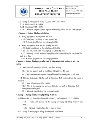 Mã hoá:HS/7.5.1a/ĐT
                      TRƯỜNG ĐẠI HỌC CÔNG NGHIỆP               Ban hành lần: 06
                          THỰC PHẨM TP.HCM                     Hiệu lực từ ngày: 15-01-2011
                                                               Trang/ tổng số trang:6/2
                        KHOA LÝ LUẬN CHÍNH TRỊ


  3.2 Đường lối kháng chiến chống Mỹ, cứu nước (1954-1975)
    3.2.1 Giai đoạn 1954 – 1964
    3.2.2 Giai đoạn 1965 – 1975
    3.2.3  Kết quả, ý nghĩa lịch sử. nguyên nhân thắng lợi và bài học kinh nghiệm
  Chương 4: Đường lối công nghiệp hóa
   4.1 Công nghiệp hóa thời kỳ trước đổi mới
      4.1.1 Chủ trương của Đảng về công nghiệp hóa
      4.1.2 Kết quả, ý nghĩa, hạn chế và nguyên nhân
   4.2 Công nghiệp hóa, hiện đại hóa thời kỳ đổi mới
      4.2.1 Quá trình đổi mới tư duy về công nghiệp hóa
      4.2.1 Mục tiêu, quan điểm công nghiệp hóa, hiện đại hóa
      4.2.3 Nội dung và định hướng công nghiệp hóa, hiện đại hóa gắn với phát triển
    kinh tế tri thức
      4.2.4 Kết quả, ý nghĩa, hạn chế và nguyên nhân
Chương 5: Đường lối xây dựng nền kinh tế thị trường định hướng xã hội chủ
nghĩa
    5.1 Quá trình đổi mới nhận thức về kinh tế thị trường
       5.1.1 Cơ chế quản lý kinh tế Việt Nam thời kỳ trước đổi mới
       5.1.2 Sự hình thành tư duy của Đảng về kinh tế thị trường thời kỳ đổi mới
   5.2 Tiếp tục hoàn thiện thể chế kinh tế thị trường định hướng xã hội chủ nghĩa ở
  nước ta
      5.2.1 Mục tiêu và quan điểm cơ bản
      5.2.2 Một số chủ trương tiếp tục hoàn thiện thể chế kinh tế thị trường định
      hướng xã hội chủ nghĩa
      5.2.3 Kết quả, ý nghĩa, hạn chế và nguyên nhân
Chương 6: Đường lối xây dựng hệ thống chính trị
  6.1 Đường lối xây dựng hệ thống chính trị thời kỳ trước đổi mới (1975 – 1986)
        6.1.1    Hoàn cảnh lịch sử và chủ trương xây dựng hệ thống chính trị của
      Đảng
         6.1.2 Kết quả, ý nghĩa, hạn chế và nguyên nhân
  6.2 Đường lối xây dựng hệ thống chính trị thời kỳ đổi mới


Đề cương học phần – Hệ : Cao đẳng ngành Kinh tế, Kỹ thuật                                 6
 