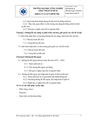 Mã hoá:HS/7.5.1a/ĐT
                       TRƯỜNG ĐẠI HỌC CÔNG NGHIỆP                 Ban hành lần: 06
                           THỰC PHẨM TP.HCM                       Hiệu lực từ ngày: 15-01-2011
                                                                  Trang/ tổng số trang:7/2
                          KHOA LÝ LUẬN CHÍNH TRỊ


          6.2.1.Quá trình hình thành đường lối đổi mới hệ thống chính trị
          6.2.2. Mục tiêu, quan điểm và chủ trương xây dựng hệ thống chính trị thời
        kỳ đổi mới
          6.2.3 Kết quả, ý nghĩa, hạn chế và nguyên nhân
Chương 7: Đường lối xây dựng và phát triển văn hoá, giải quyết các vấn đề xã hội
    7.1 Quá trình nhận thức và nội dung đường lối xây dựng, phát triển nền văn hóa
         7.1.1 Thời kỳ trước đổi mới
         7.1.2 Trong thời kỳ đổi mới
    7.2 Quá trình nhận thức và chủ trương giải quyết các vấn đề xã hội
           7.2.1 Thời kỳ trước đổi mới
           7.2.2 Trong thời kỳ đổi mới
Chương 8: Đường lối đối ngoại
    8.1 Đường lối đối ngoại thời kỳ trước đổi mới (1975 – 1985)
           8.1.1 Hoàn cảnh lịch sử
           8.1.2 Chủ trương đối ngoại của Đảng
           8.1.3 Kết quả, ý nghĩa, hạn chế và nguyên nhân
    8.2 Đường lối đối ngoại, hội nhập kinh tế quốc tế thời kỳ đổi mới
         8.2.1. Hoàn cảnh lịch sử và quá trình hình thành đường lối
         8.2.2. Nội dung đường lối đối ngoại, hội nhập kinh tế quốc tế
         8.2.3.Thành tựu, ý nghĩa, hạn chế và nguyên nhân
14. Cơ sở vật chất phục vụ học tập:
-    Phấn, bảng, micro.
-    Projector
-    Giáo trình, tài liệu tham khảo




Đề cương học phần – Hệ : Cao đẳng ngành Kinh tế, Kỹ thuật                                    7
 