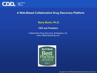 A Web-Based Collaborative Drug Discovery Platform


                                                 Barry Bunin, Ph.D.

                                                  CEO and President

                                       Collaborative Drug Discovery, Burlingame, CA.
                                                www.collaborativedrug.com




© 2009 Collaborative Drug Discovery, Inc.                                                                 Archive, Mine, Collaborate
                                                                          Copyright © 2011 All Rights Reserved Collaborative Drug Discovery
 