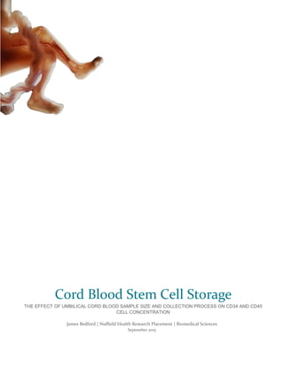 James Bedford | Nuffield Health Research Placement | Biomedical Sciences
September 2015
Cord Blood Stem Cell Storage
THE EFFECT OF UMBILICAL CORD BLOOD SAMPLE SIZE AND COLLECTION PROCESS ON CD34 AND CD45
CELL CONCENTRATION
 