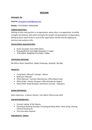 RESUME
Shivangini Jha
Email id : shivangini.cornell@gmail.com
Mobile :- 9717325667, 9958163396
CAREER OBJECTIVES :
Seeking an entry level position in an organization, where there is an opportunity to exhibit
strengths and enhance skills while striving for the growth and development of organization.
Willing to prove myself to be an asset to the organization and the team by applying my
technical and analytical skills.
EDUCATIONAL QUALIFICATION:
 Senior Secondary from CBSE [2013]
 Pursuing B.Com. from Delhi University [ 3rd
year]
 B.Sc Interior designing From Hues n styles
SOFTWARE EXPOSURE :
MS Office: Word, PowerPoint, Adobe Photoshop, AutoCAD, 3Ds Max
PROJECTS :
 Living Room ( Manual)- Concept – Silence
 Bathroom ( Manual)
 Office (Manual) - Furniture Manufacturer Office (Black Tulip)
 Office (CAD) – Interior Designer’s Office (Cambio de Imagen)
 Retail (CAD) - Bridal Boutique ( Banithani), Concept – Rajputana
WORK EXPERIENCE :
Work Experience in Naturo Interiors from March 2016 to June 2016
JOB RESPONSIBILITIES :
 Concept making of the Projects,
 Detailing of Working Drawings ( including plumbing detail , false ceiling , flooring ,
electrical drawing etc
 Visit sites when required.
PERSONALITY TRAITS :
 