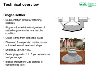 Technical overview Biogas settler Sedimentation tanks for retaining particles Biogas is formed due to digestion of settled organic matter in anaerobic condition Outlet is free from settleable solids Dissolved & suspended matter passes untreated to next treatment stage Efficiency 25% to 40%, Desludging period 1 to 3 yrs depends on sludge storage Biogas production: Gas storage is needed (gas tight) 