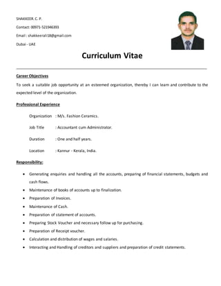 SHAKKEER.C. P.
Contact: 00971-521946393
Email : shakkeerali18@gmail.com
Dubai - UAE
Curriculum Vitae
________________________________________________________________________________________
Career Objectives
To seek a suitable job opportunity at an esteemed organization, thereby I can learn and contribute to the
expected level of the organization.
Professional Experience
Organization : M/s. Fashion Ceramics.
Job Title : Accountant cum Administrator.
Duration : One and half years.
Location : Kannur - Kerala, India.
Responsibility:
 Generating enquiries and handling all the accounts, preparing of financial statements, budgets and
cash flows.
 Maintenance of books of accounts up to finalization.
 Preparation of Invoices.
 Maintenance of Cash.
 Preparation of statement of accounts.
 Preparing Stock Voucher and necessary follow up for purchasing.
 Preparation of Receipt voucher.
 Calculation and distribution of wages and salaries.
 Interacting and Handling of creditors and suppliers and preparation of credit statements.
 
