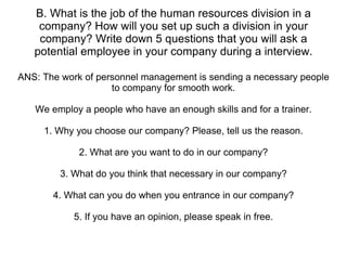 B. What is the job of the human resources division in a company? How will you set up such a division in your company? Write down 5 questions that you will ask a potential employee in your company during a interview. ANS: The work of personnel management is sending a necessary people to company for smooth work. We employ a people who have an enough skills and for a trainer. 1. Why you choose our company? Please, tell us the reason. 2. What are you want to do in our company? 3. What do you think that necessary in our company? 4. What can you do when you entrance in our company? 5. If you have an opinion, please speak in free. 