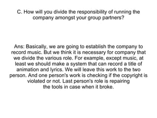 C. How will you divide the responsibility of running the company amongst your group partners? Ans: Basically, we are going to establish the company to record music. But we think it is necessary for company that we divide the various role. For example, except music, at least we should make a system that can record a title of animation and lyrics. We will leave this work to the two person. And one person's work is checking if the copyright is violated or not. Last person's role is repairing the tools in case when it broke. 