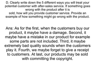 D. Clearly write down the 5 different ways you will treat your potential customer with after-sales service. If something goes wrong with the product after it is sold, how will you provide customer service. Provide an example of how something might go wrong with the product. Ans: As for the first, when the customers buy our product, it maybe have a damage. Second, it maybe have a mistake in our product for example some parts are not included. Third, it maybe extremely bad quality sounds when the customers play it. Fourth, we maybe forget to give a receipt to customers. At last, our products may be sold with committing the copyright. 